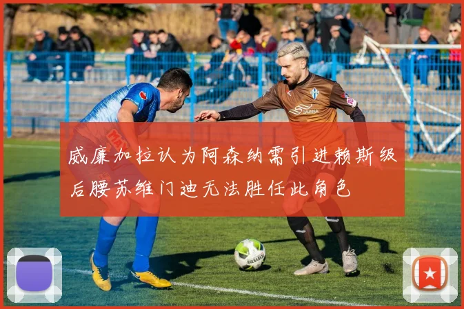 威廉加拉认为阿森纳需引进赖斯级后腰苏维门迪无法胜任此角色