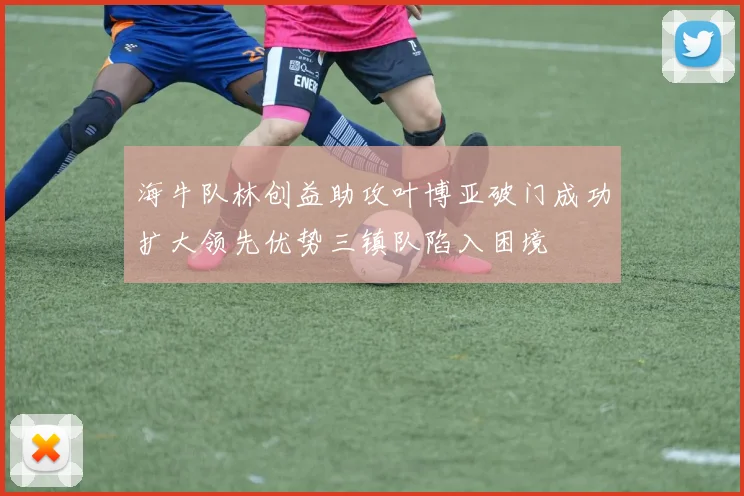 海牛队林创益助攻叶博亚破门成功扩大领先优势三镇队陷入困境